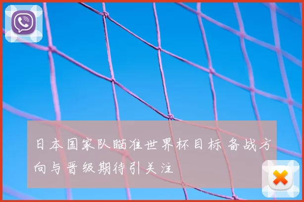日本国家队瞄准世界杯目标 备战方向与晋级期待引关注