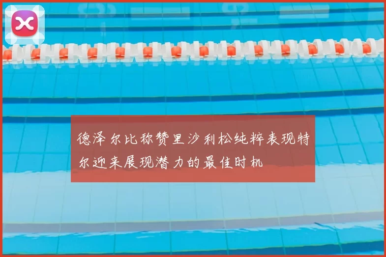 德泽尔比称赞里沙利松纯粹表现特尔迎来展现潜力的最佳时机