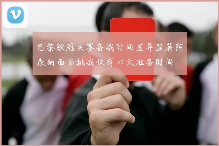 巴黎欧冠决赛备战时间差异显著阿森纳面临挑战仅有六天准备时间