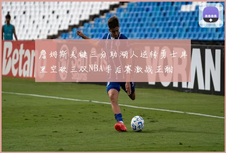 詹姆斯关键三分助湖人逆转勇士库里空砍三双NBA季后赛激战正酣