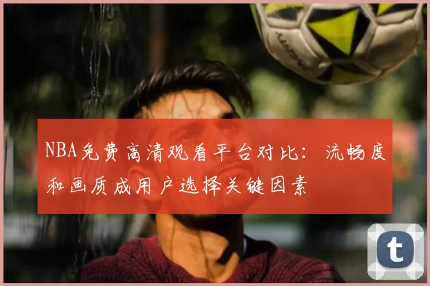 NBA免费高清观看平台对比：流畅度和画质成用户选择关键因素