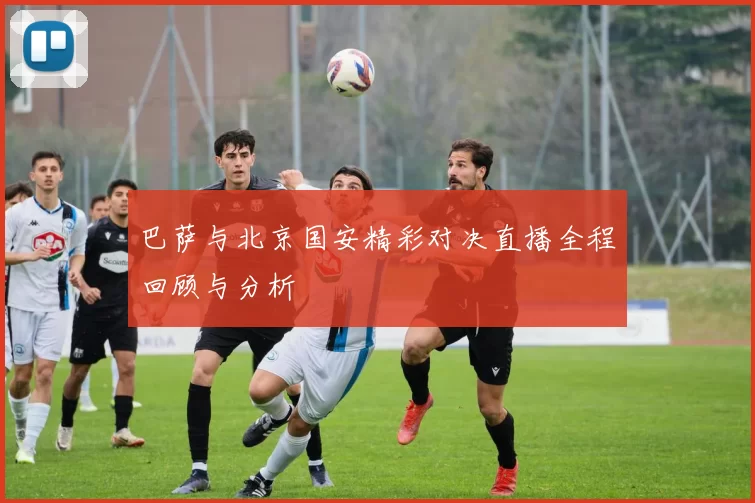 巴萨与北京国安精彩对决直播全程回顾与分析