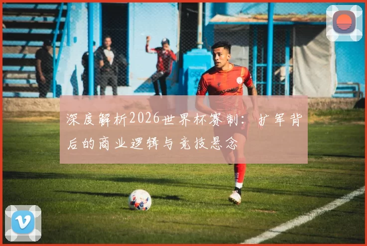 深度解析2026世界杯赛制：扩军背后的商业逻辑与竞技悬念