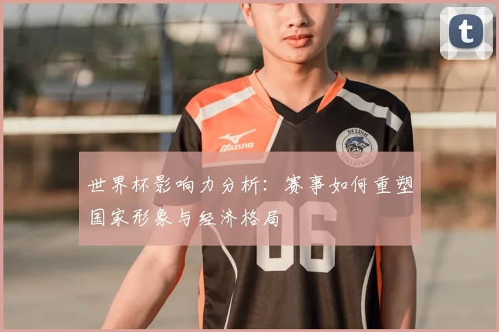世界杯影响力分析：赛事如何重塑国家形象与经济格局