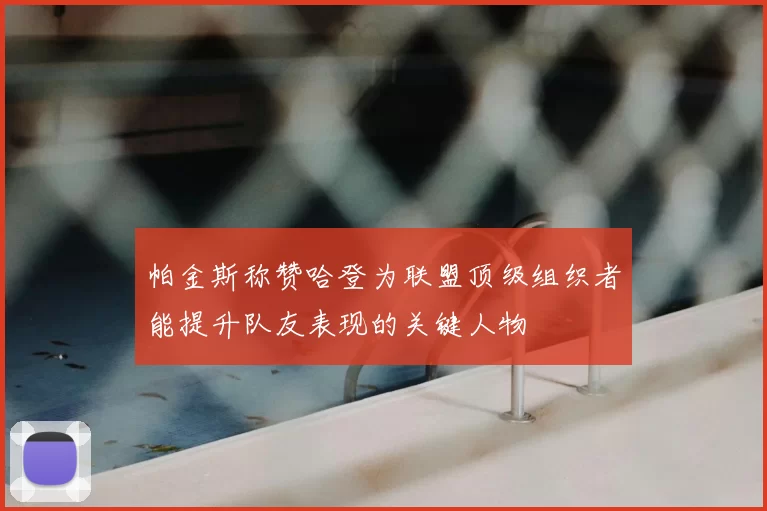 帕金斯称赞哈登为联盟顶级组织者能提升队友表现的关键人物