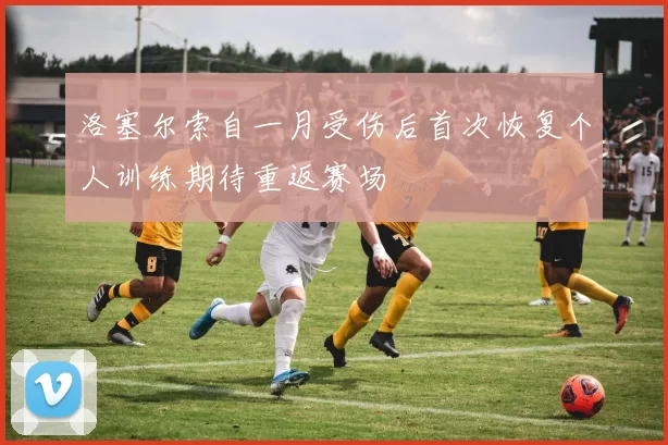 洛塞尔索自一月受伤后首次恢复个人训练期待重返赛场