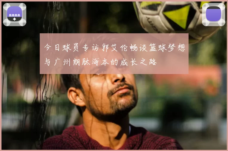 今日球员专访郭艾伦畅谈篮球梦想与广州朗肽海本的成长之路