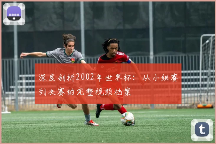 深度剖析2002年世界杯：从小组赛到决赛的完整视频档案