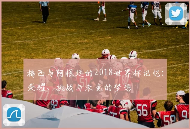 梅西与阿根廷的2018世界杯记忆：荣耀、挑战与未竟的梦想
