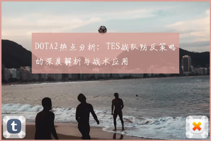 DOTA2热点分析:TES战队防反策略的深度解析与战术应用