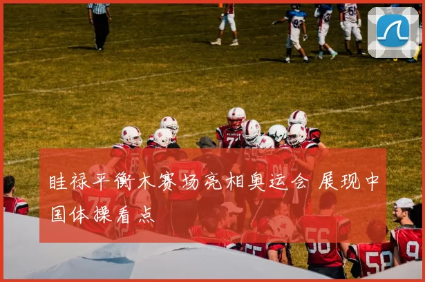 眭禄平衡木赛场亮相奥运会 展现中国体操看点