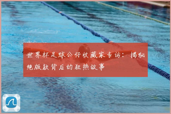 世界杯足球公仔收藏家专访:揭秘绝版款背后的狂热故事
