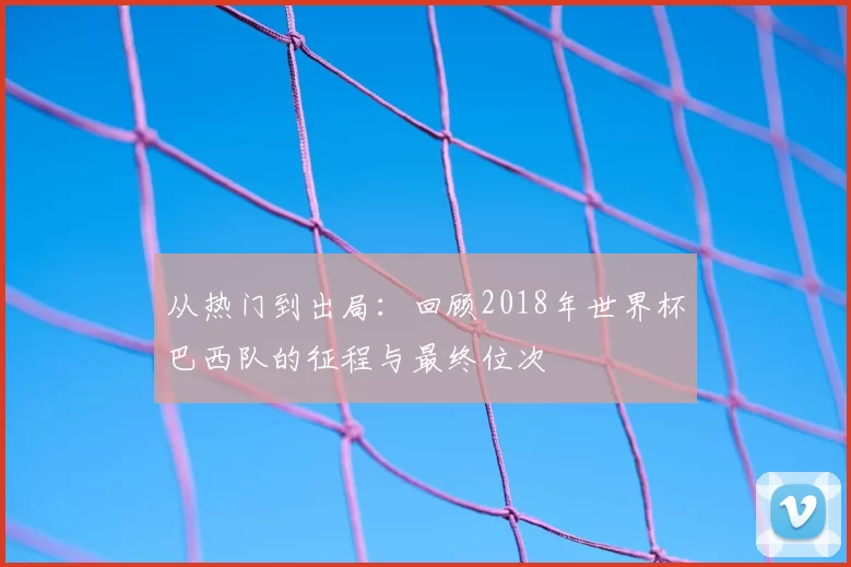 从热门到出局：回顾2018年世界杯巴西队的征程与最终位次