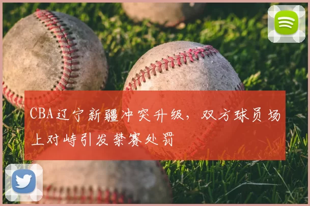CBA辽宁新疆冲突升级，双方球员场上对峙引发禁赛处罚