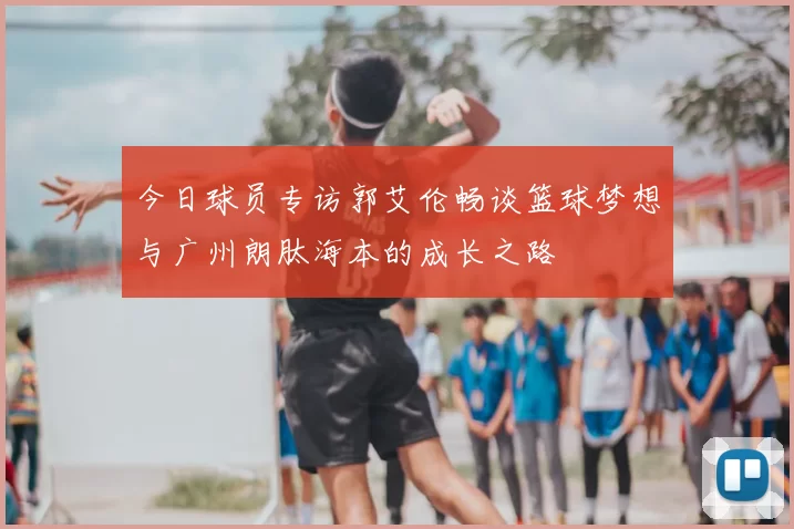 今日球员专访郭艾伦畅谈篮球梦想与广州朗肽海本的成长之路