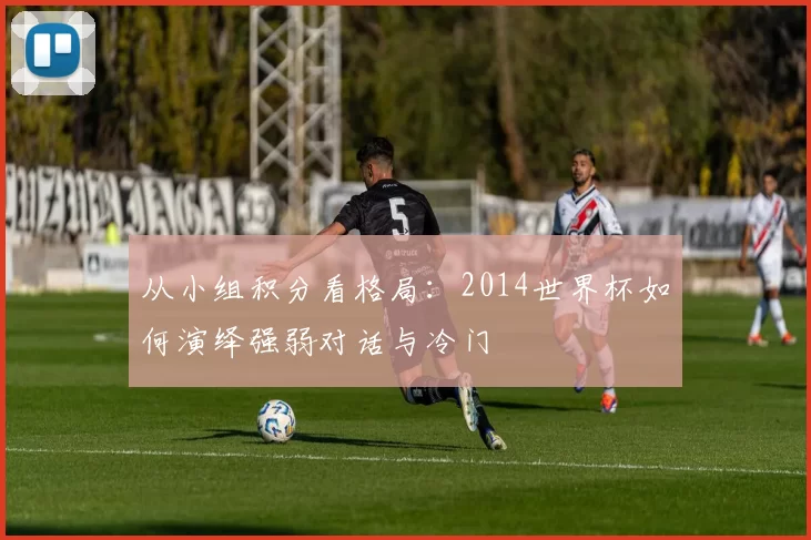 从小组积分看格局：2014世界杯如何演绎强弱对话与冷门