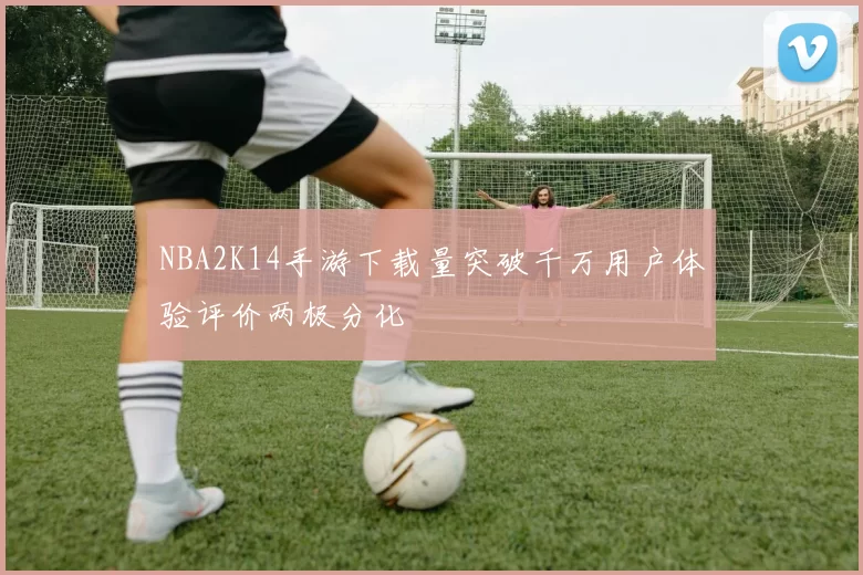 NBA2K14手游下载量突破千万用户体验评价两极分化