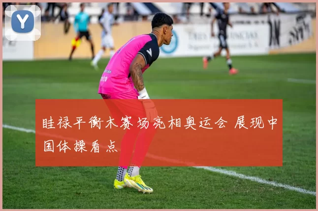 眭禄平衡木赛场亮相奥运会 展现中国体操看点