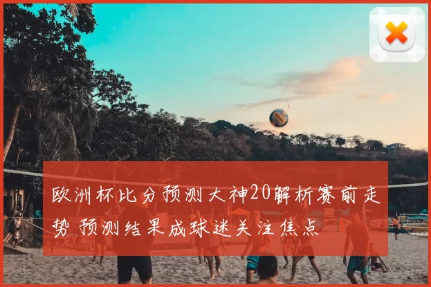 欧洲杯比分预测大神20解析赛前走势 预测结果成球迷关注焦点