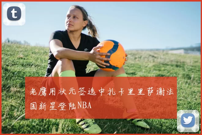 老鹰用状元签选中扎卡里里萨谢法国新星登陆NBA