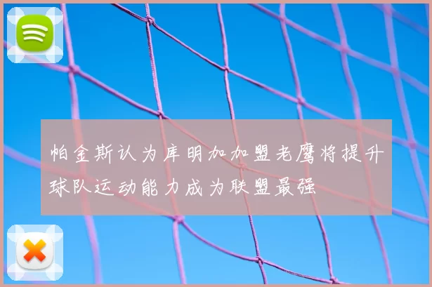 帕金斯认为库明加加盟老鹰将提升球队运动能力成为联盟最强