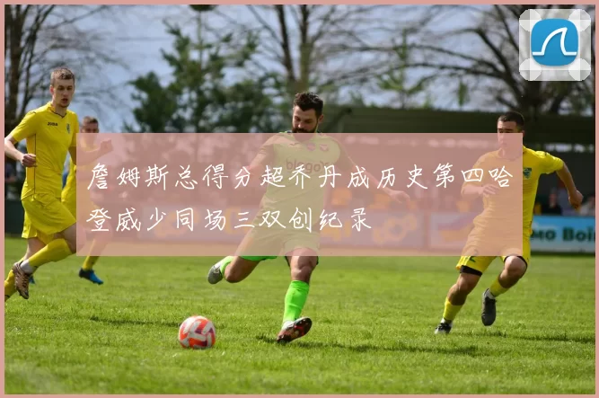 詹姆斯总得分超乔丹成历史第四哈登威少同场三双创纪录