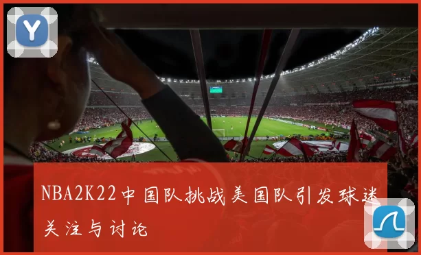 NBA2K22中国队挑战美国队引发球迷关注与讨论