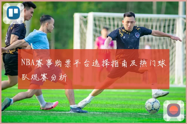 NBA赛事购票平台选择指南及热门球队观赛分析