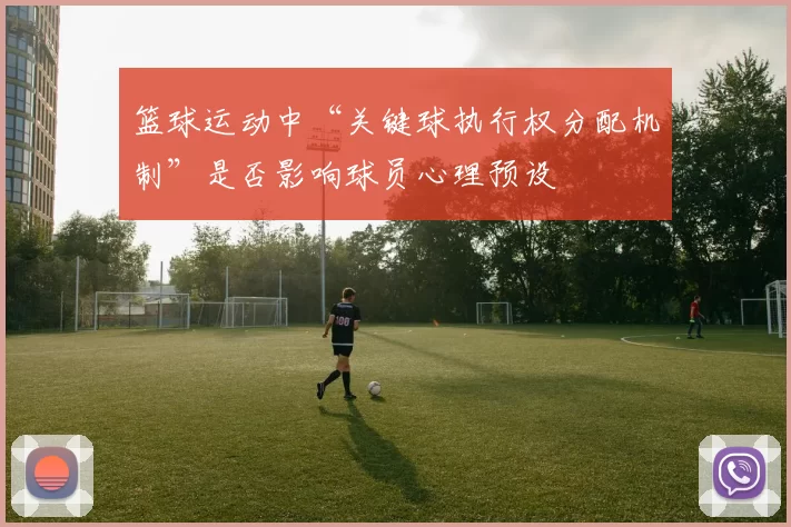 篮球运动中“关键球执行权分配机制”是否影响球员心理预设