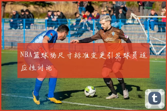 NBA篮球场尺寸标准变更引发球员适应性讨论