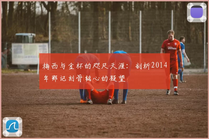梅西与金杯的咫尺天涯：剖析2014年那记刻骨铭心的凝望