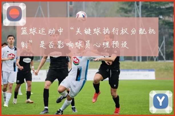 篮球运动中“关键球执行权分配机制”是否影响球员心理预设