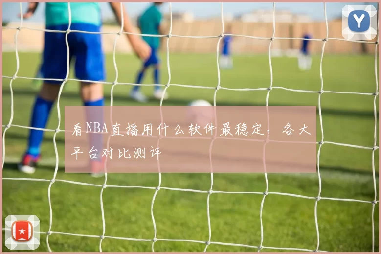 看NBA直播用什么软件最稳定,各大平台对比测评