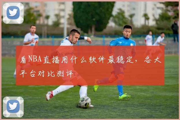 看NBA直播用什么软件最稳定，各大平台对比测评
