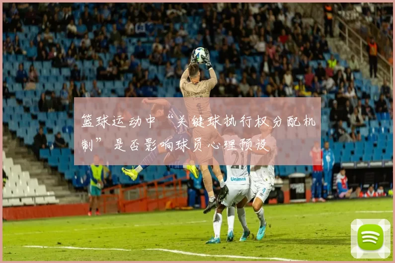 篮球运动中“关键球执行权分配机制”是否影响球员心理预设