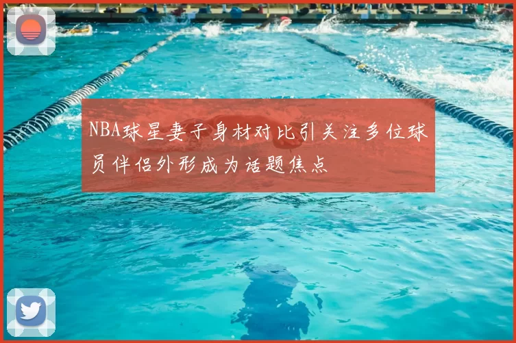 NBA球星妻子身材对比引关注多位球员伴侣外形成为话题焦点