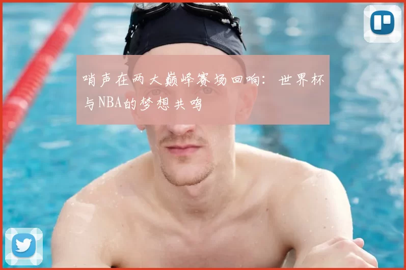哨声在两大巅峰赛场回响:世界杯与NBA的梦想共鸣