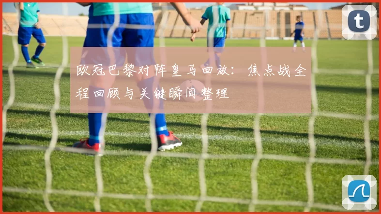 欧冠巴黎对阵皇马回放:焦点战全程回顾与关键瞬间整理