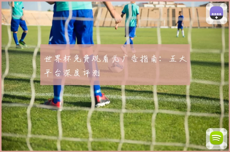 世界杯免费观看无广告指南:五大平台深度评测