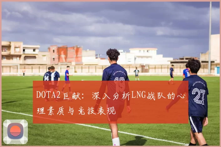 DOTA2巨献：深入分析LNG战队的心理素质与竞技表现