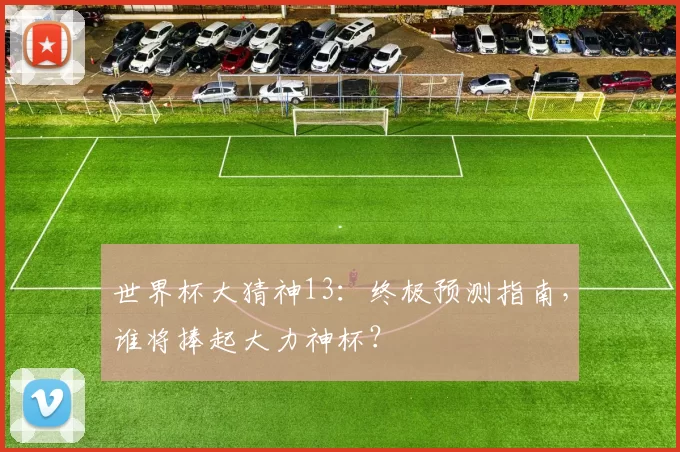 世界杯大猜神13：终极预测指南，谁将捧起大力神杯？