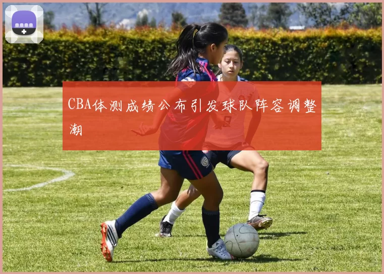CBA体测成绩公布引发球队阵容调整潮