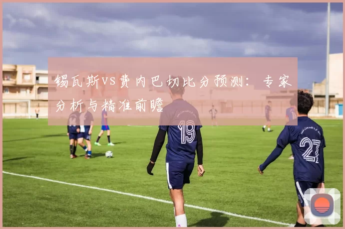 锡瓦斯vs费内巴切比分预测：专家分析与精准前瞻