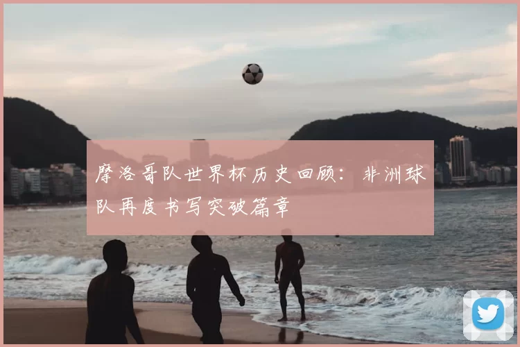 摩洛哥队世界杯历史回顾：非洲球队再度书写突破篇章