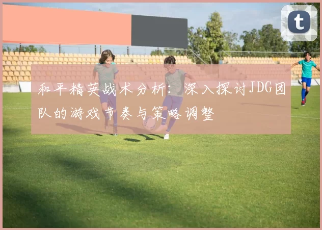 和平精英战术分析：深入探讨JDG团队的游戏节奏与策略调整
