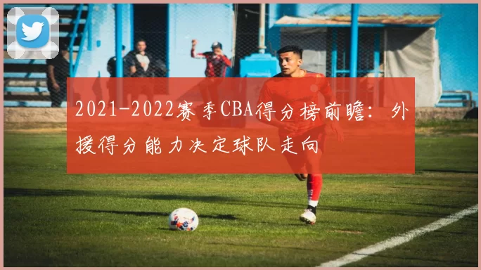 2021-2022赛季CBA得分榜前瞻：外援得分能力决定球队走向