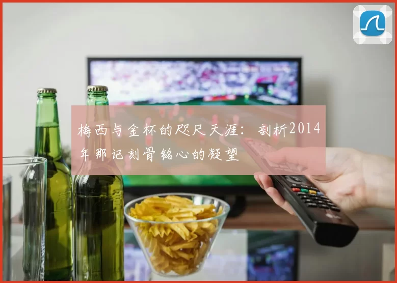 梅西与金杯的咫尺天涯：剖析2014年那记刻骨铭心的凝望