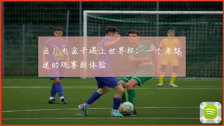 当广电盒子遇上世界杯：一个老球迷的观赛新体验