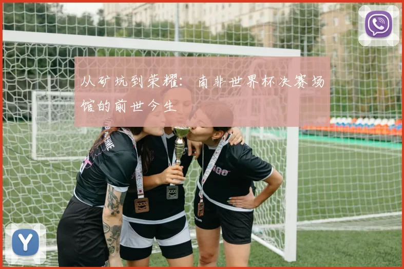 从矿坑到荣耀：南非世界杯决赛场馆的前世今生