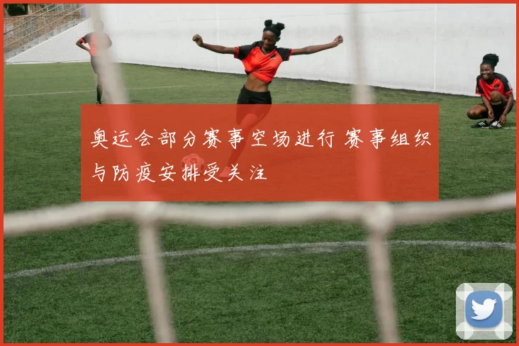 奥运会部分赛事空场进行 赛事组织与防疫安排受关注